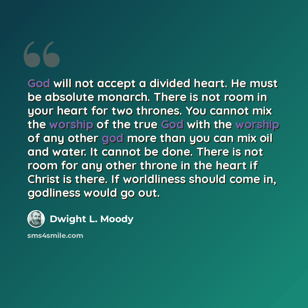 “God will not accept a divided heart. He must be absolute monarch. There is not room in your heart for two thrones. You cannot mix the worship of the true God with the worship of any other god more than you can mix oil and water. It cannot be done. There is not room for any other throne in the…” quote by Dwight L. Moody