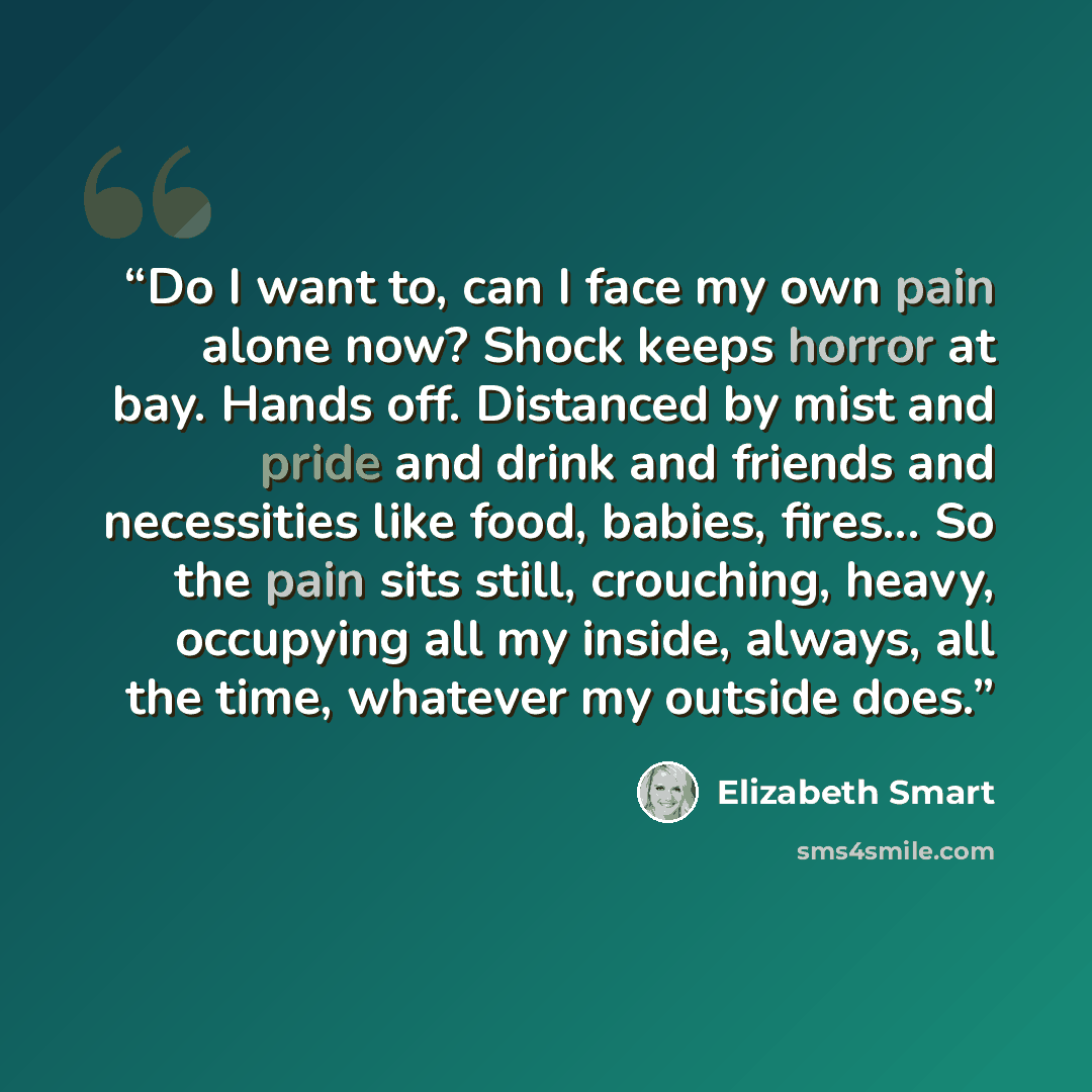 “Do I want to, can I face my own pain alone now? Shock keeps horror at bay. Hands off. Distanced by mist and pride and drink and friends and necessities like food, babies, fires... So the pain sits still, crouching, heavy, occupying all my inside, always, all the time, whatever my outside does.” quote by Elizabeth Smart
