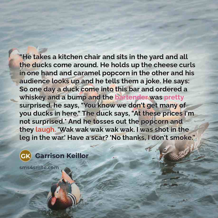 “He takes a kitchen chair and sits in the yard and all the ducks come around. He holds up the cheese curls in one hand and caramel popcorn in the other and his audience looks up and he tells them a joke. He says: So one day a duck come into this bar and ordered a whiskey and a bump and the…” quote by Garrison Keillor