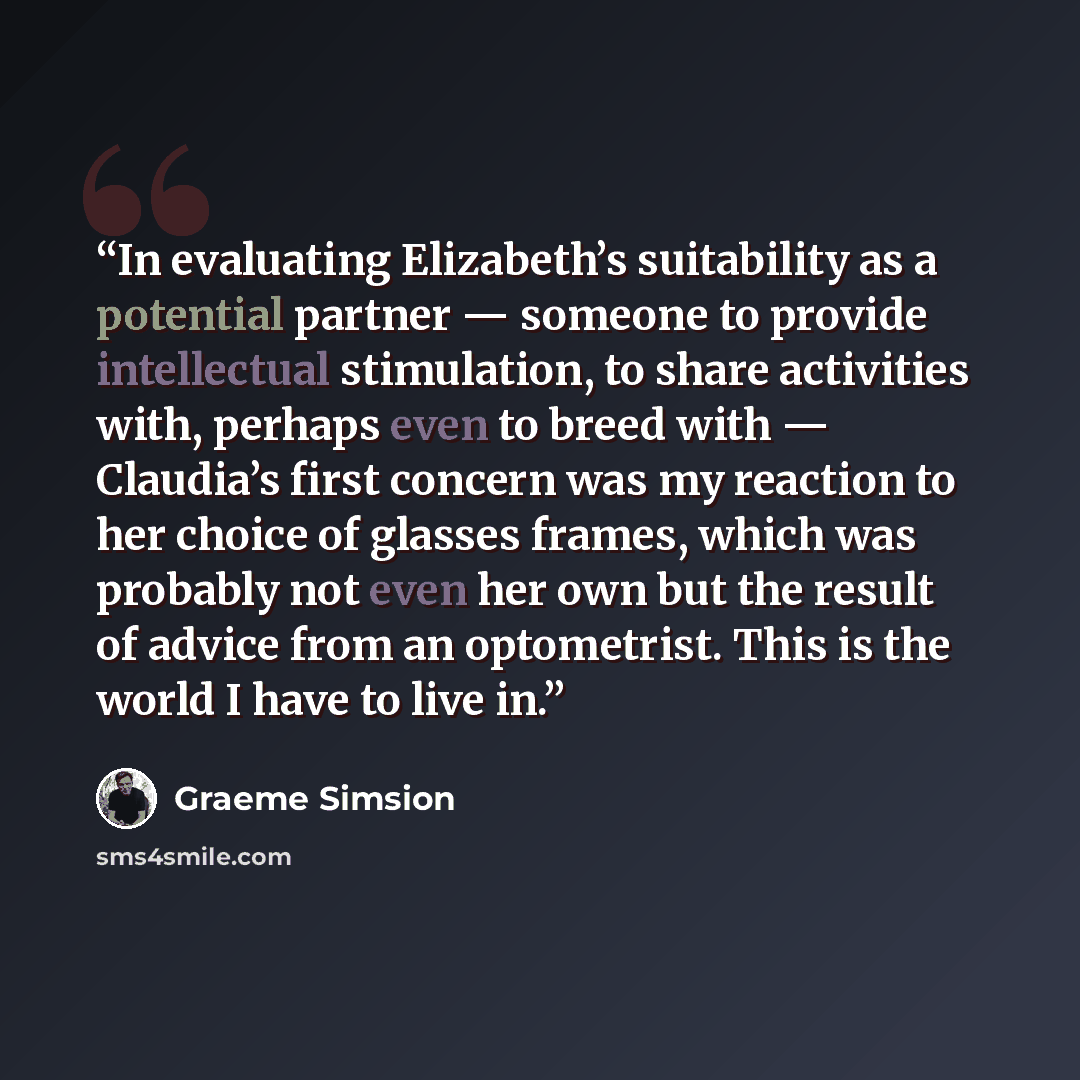 “In evaluating Elizabeth’s suitability as a potential partner — someone to provide intellectual stimulation, to share activities with, perhaps even to breed with — Claudia’s first concern was my reaction to her choice of glasses frames, which was probably not even her own but the result of advice…” quote by Graeme Simsion