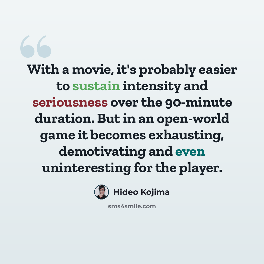 “With a movie, it's probably easier to sustain intensity and seriousness over the 90-minute duration. But in an open-world game it becomes exhausting, demotivating and even uninteresting for the player.” quote by Hideo Kojima