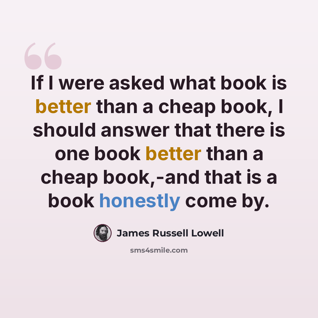 “If I were asked what book is better than a cheap book, I should answer that there is one book better than a cheap book,-and that is a book honestly come by.” quote by James Russell Lowell
