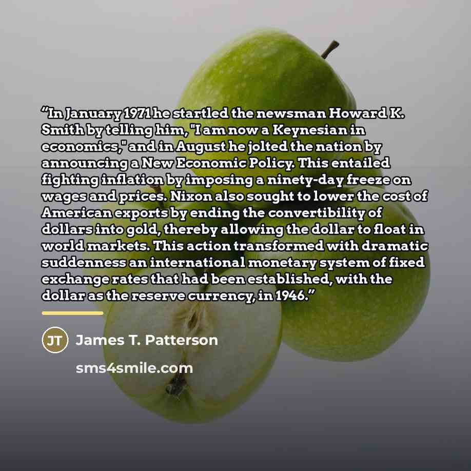 “In January 1971 he startled the newsman Howard K. Smith by telling him, "I am now a Keynesian in economics," and in August he jolted the nation by announcing a New Economic Policy. This entailed fighting inflation by imposing a ninety-day freeze on wages and prices. Nixon also sought to lower the…” quote by James T. Patterson