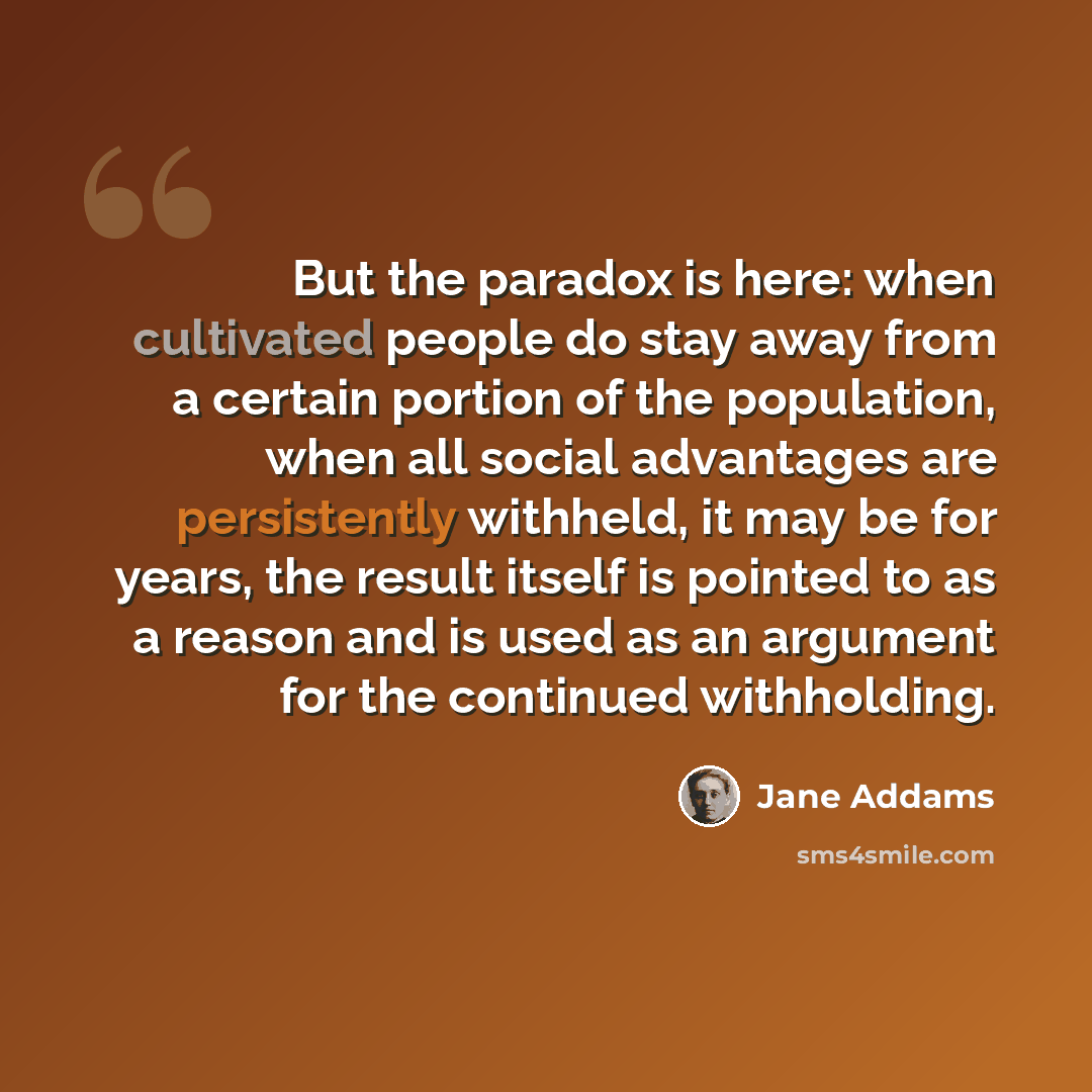 “But the paradox is here: when cultivated people do stay away from a certain portion of the population, when all social advantages are persistently withheld, it may be for years, the result itself is pointed to as a reason and is used as an argument for the continued withholding.” quote by Jane Addams