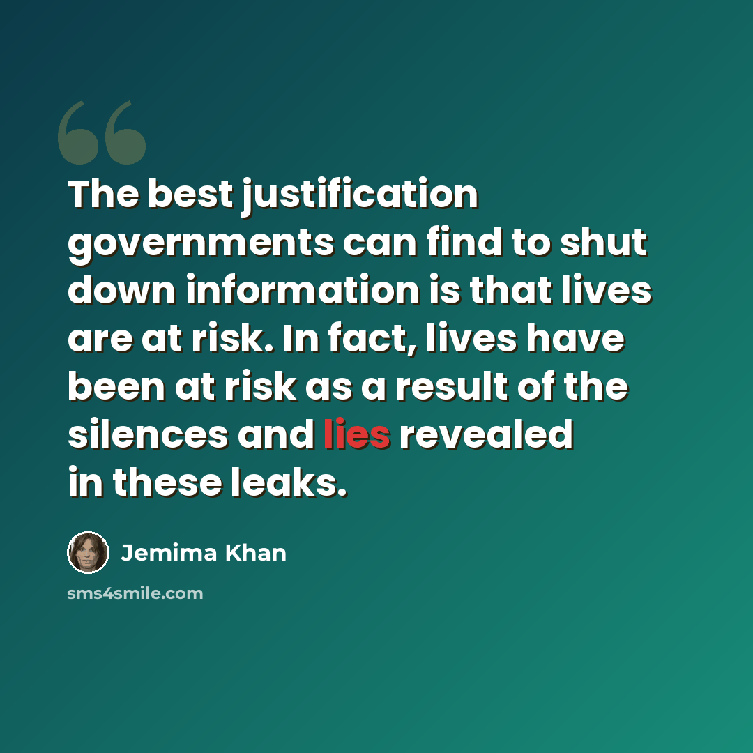 “The best justification governments can find to shut down information is that lives are at risk. In fact, lives have been at risk as a result of the silences and lies revealed in these leaks.” quote by Jemima Khan