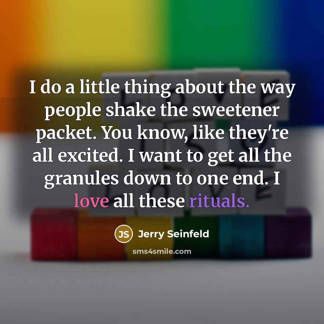 “I do a little thing about the way people shake the sweetener packet. You know, like they're all excited. I want to get all the granules down to one end. I love all these rituals.” quote by Jerry Seinfeld