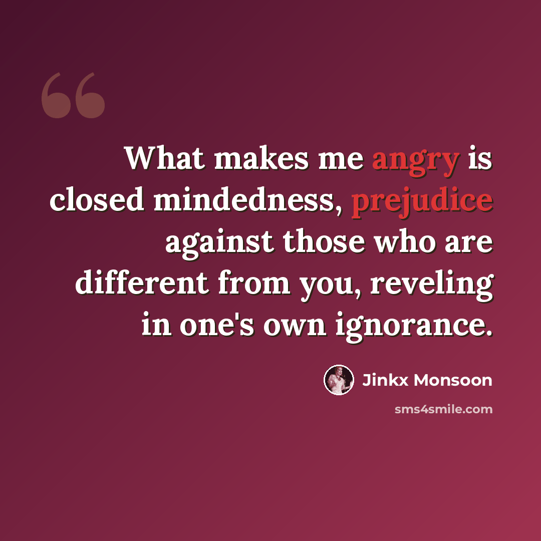 “What makes me angry is closed mindedness, prejudice against those who are different from you, reveling in one's own ignorance.” quote by Jinkx Monsoon