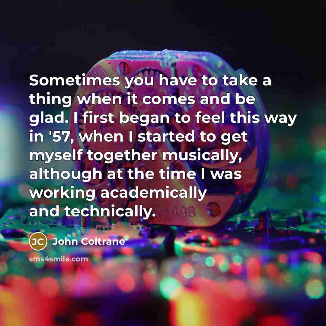 “Sometimes you have to take a thing when it comes and be glad. I first began to feel this way in '57, when I started to get myself together musically, although at the time I was working academically and technically.” quote by John Coltrane