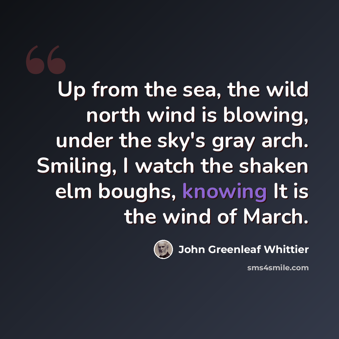 “Up from the sea, the wild north wind is blowing, under the sky's gray arch. Smiling, I watch the shaken elm boughs, knowing It is the wind of March.” quote by John Greenleaf Whittier