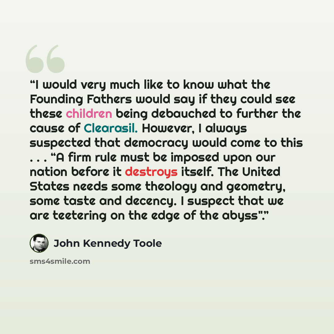 “I would very much like to know what the Founding Fathers would say if they could see these children being debauched to further the cause of Clearasil. However, I always suspected that democracy would come to this . . . “A firm rule must be imposed upon our nation before it destroys itself. The…” quote by John Kennedy Toole