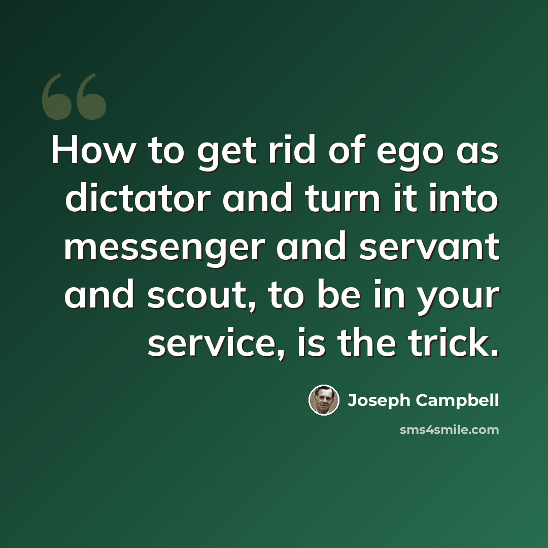 “How to get rid of ego as dictator and turn it into messenger and servant and scout, to be in your service, is the trick.” quote by Joseph Campbell