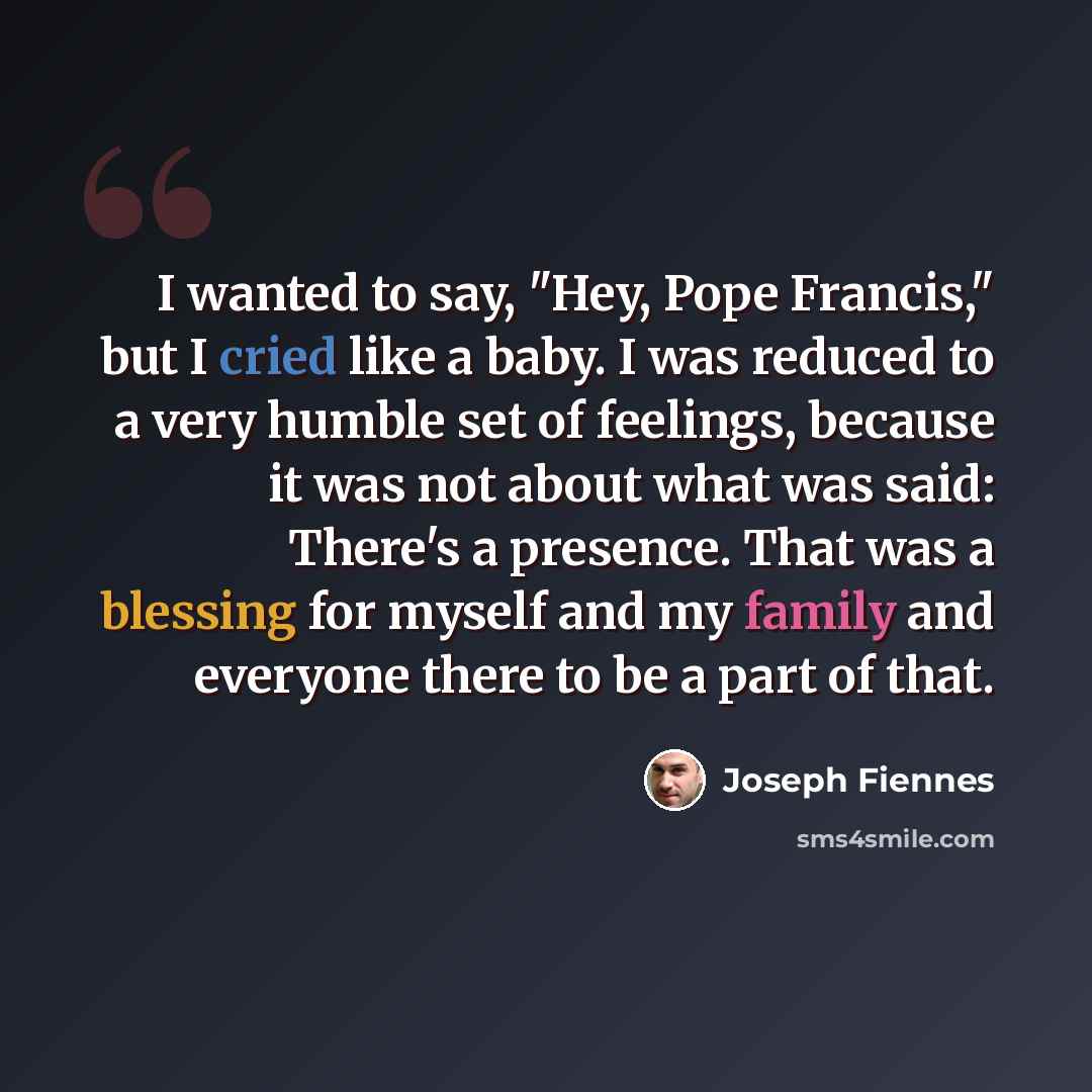 “I wanted to say, "Hey, Pope Francis," but I cried like a baby. I was reduced to a very humble set of feelings, because it was not about what was said: There's a presence. That was a blessing for myself and my family and everyone there to be a part of that.” quote by Joseph Fiennes