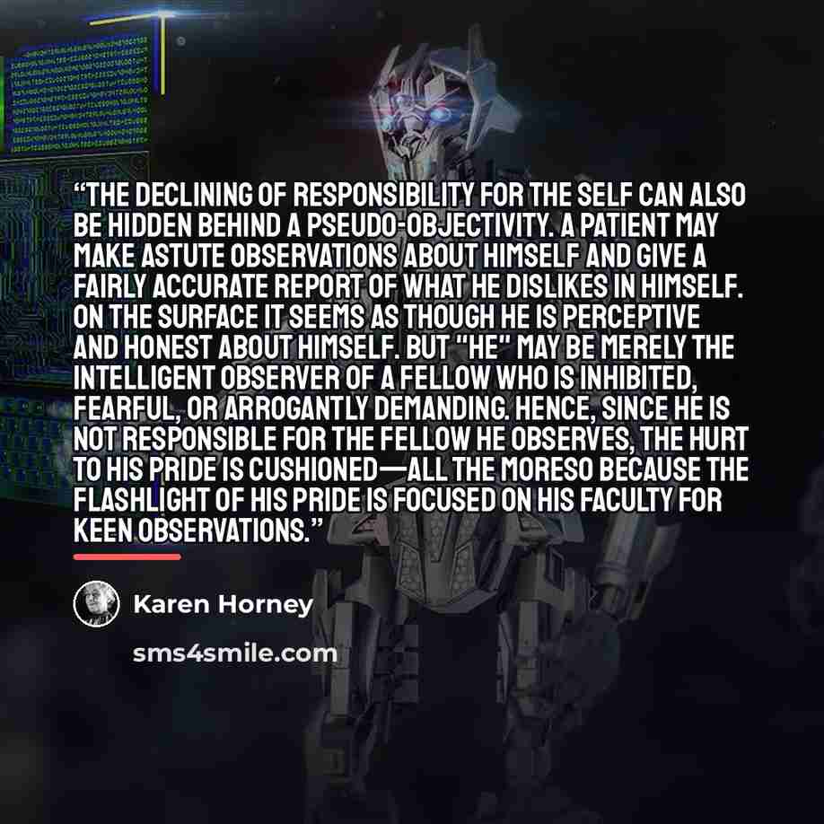 “The declining of responsibility for the self can also be hidden behind a pseudo-objectivity. A patient may make astute observations about himself and give a fairly accurate report of what he dislikes in himself. On the surface it seems as though he is perceptive and honest about himself. But "he"…” quote by Karen Horney