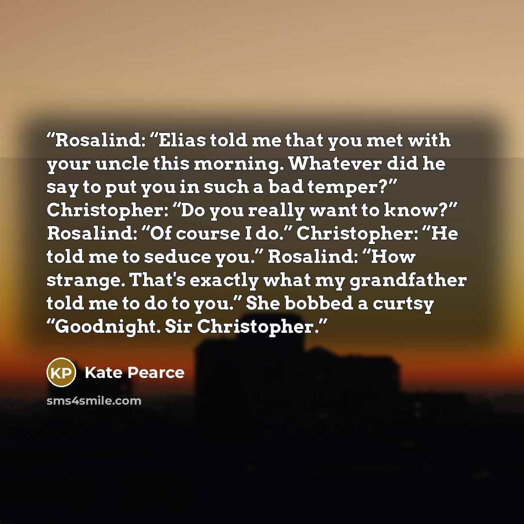 “Rosalind: “Elias told me that you met with your uncle this morning. Whatever did he say to put you in such a bad temper?” Christopher: “Do you really want to know?” Rosalind: “Of course I do.” Christopher: “He told me to seduce you.” Rosalind: “How strange. That's exactly what my grandfather told…” quote by Kate Pearce