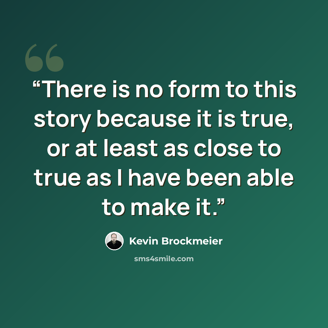 “There is no form to this story because it is true, or at least as close to true as I have been able to make it.” quote by Kevin Brockmeier