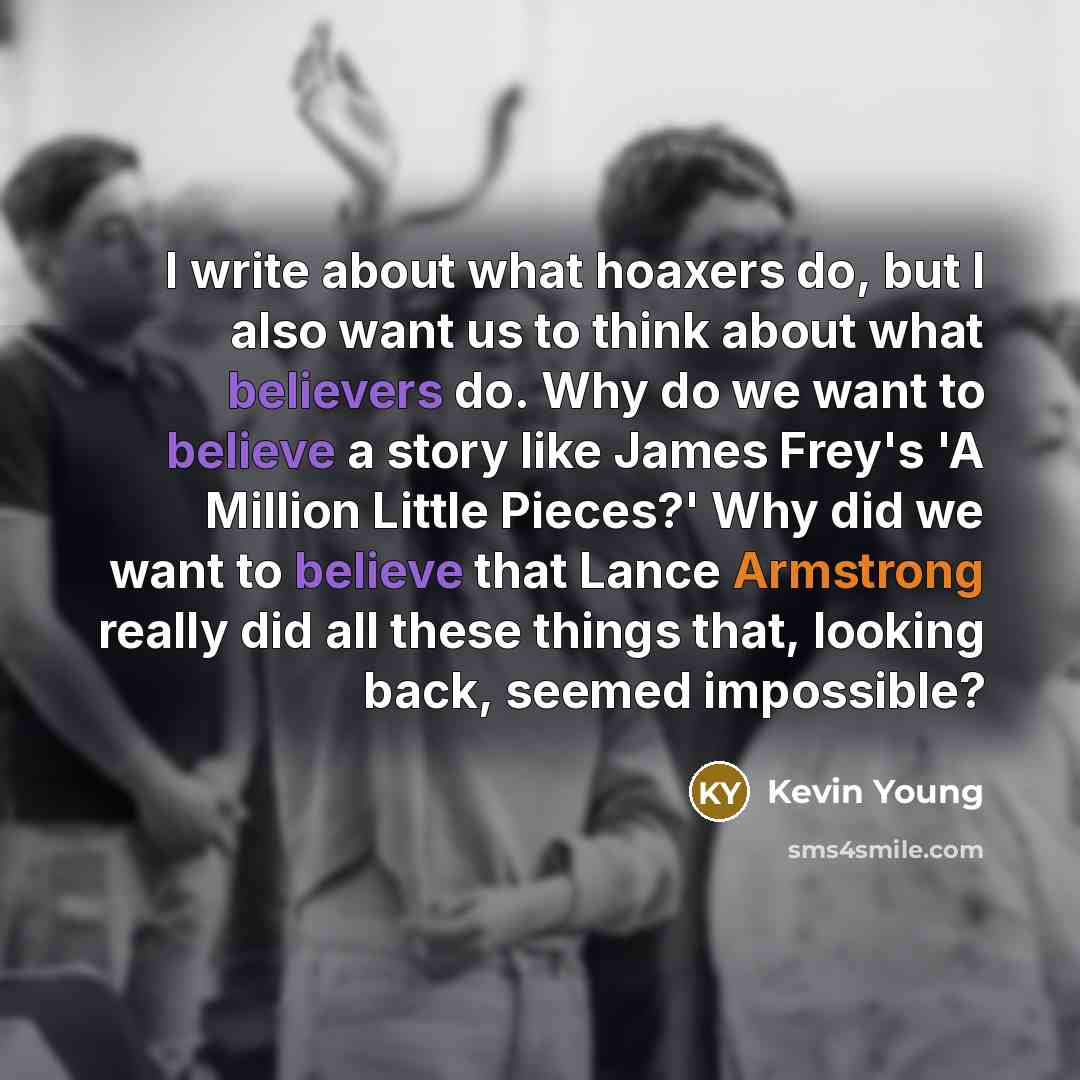 “I write about what hoaxers do, but I also want us to think about what believers do. Why do we want to believe a story like James Frey's 'A Million Little Pieces?' Why did we want to believe that Lance Armstrong really did all these things that, looking back, seemed impossible?” quote by Kevin Young