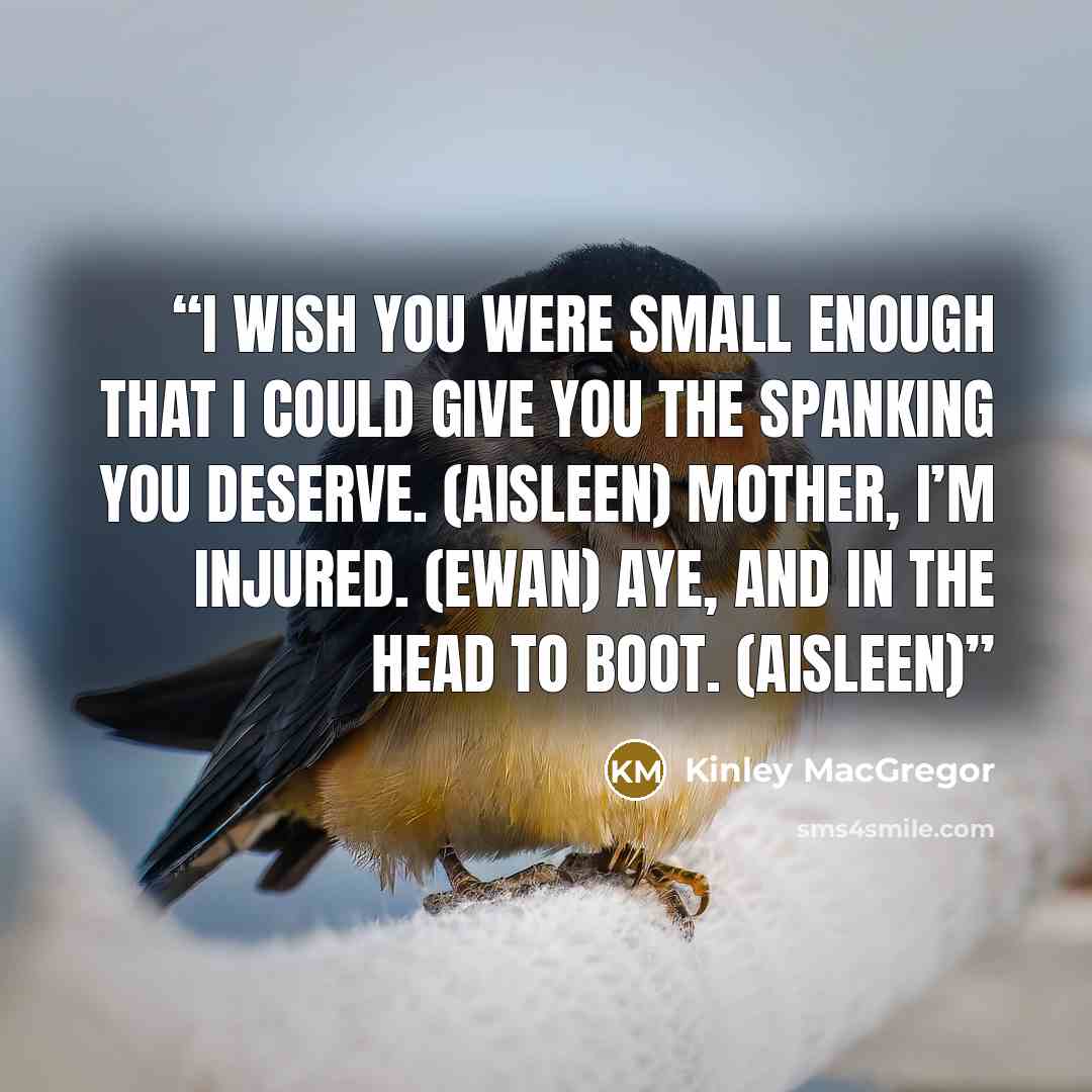 “I wish you were small enough that I could give you the spanking you deserve. (Aisleen) Mother, I’m injured. (Ewan) Aye, and in the head to boot. (Aisleen)” quote by Kinley MacGregor