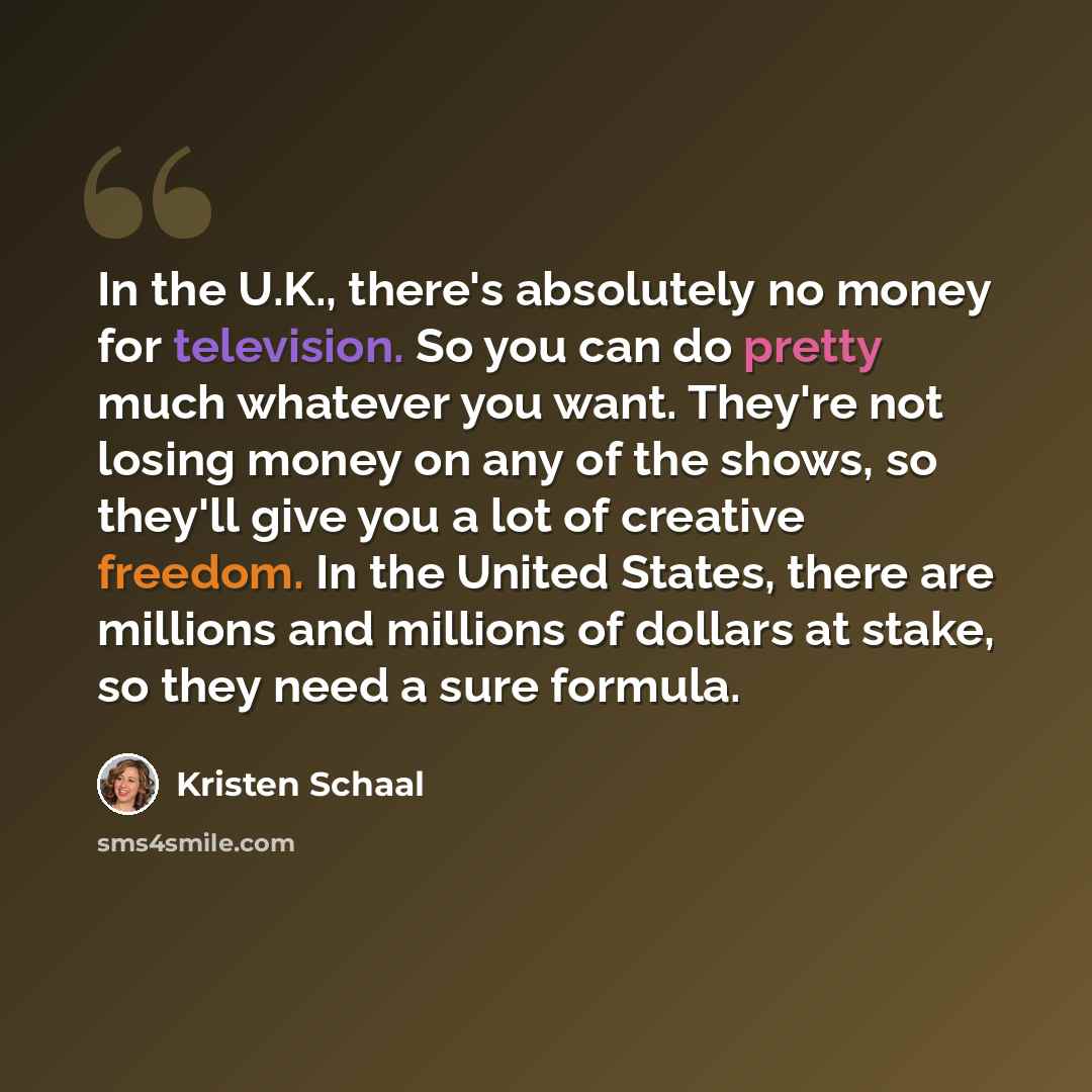 “In the U.K., there's absolutely no money for television. So you can do pretty much whatever you want. They're not losing money on any of the shows, so they'll give you a lot of creative freedom. In the United States, there are millions and millions of dollars at stake, so they need a sure formula.” quote by Kristen Schaal