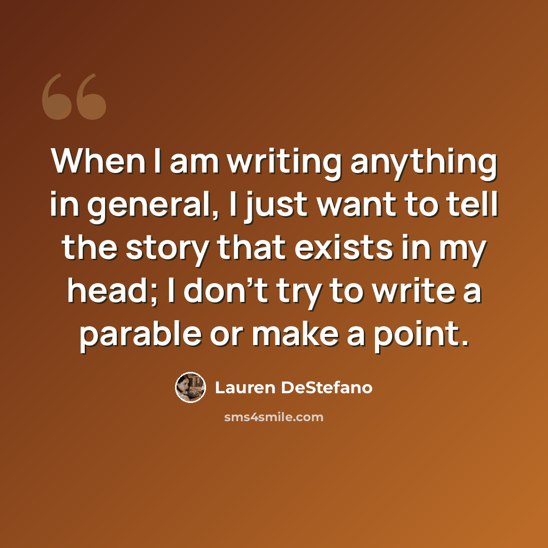 “When I am writing anything in general, I just want to tell the story that exists in my head; I don't try to write a parable or make a point.” quote by Lauren DeStefano