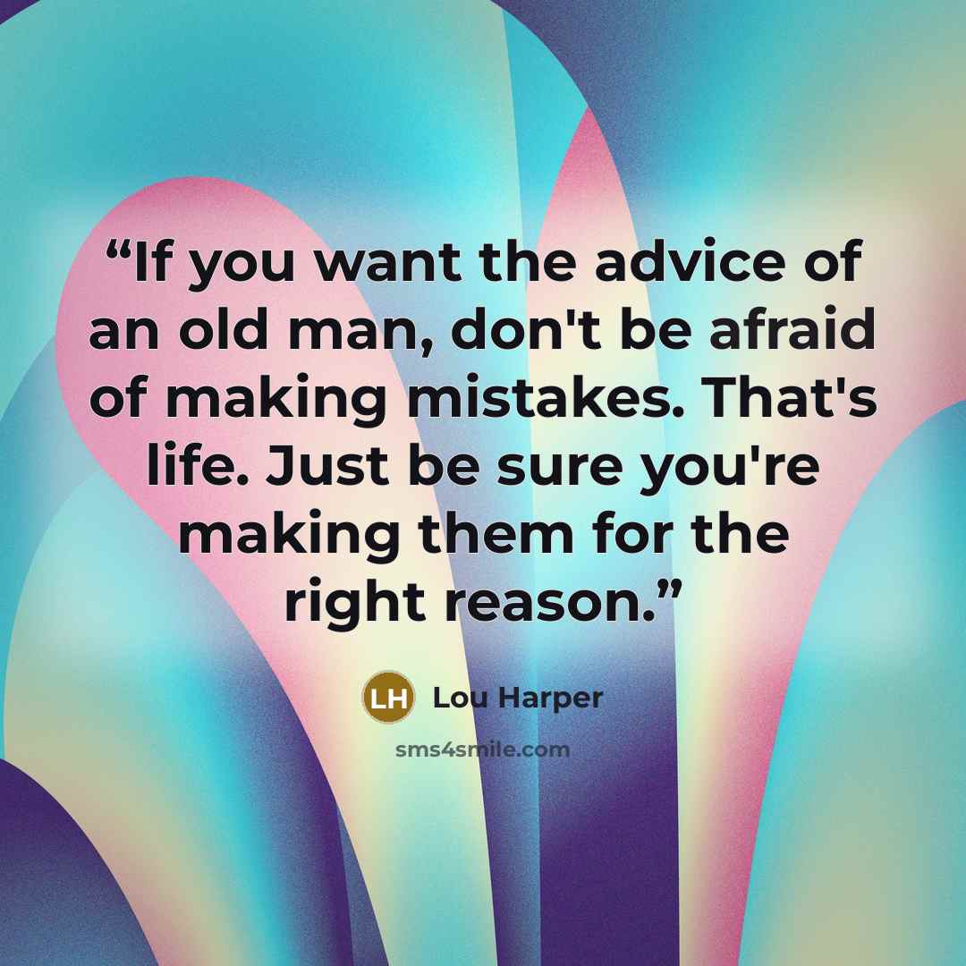 “If you want the advice of an old man, don't be afraid of making mistakes. That's life. Just be sure you're making them for the right reason.” quote by Lou Harper