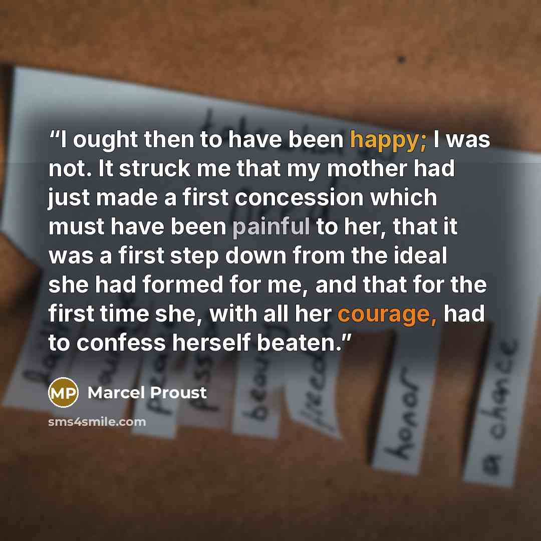 “I ought then to have been happy; I was not. It struck me that my mother had just made a first concession which must have been painful to her, that it was a first step down from the ideal she had formed for me, and that for the first time she, with all her courage, had to confess herself beaten.” quote by Marcel Proust