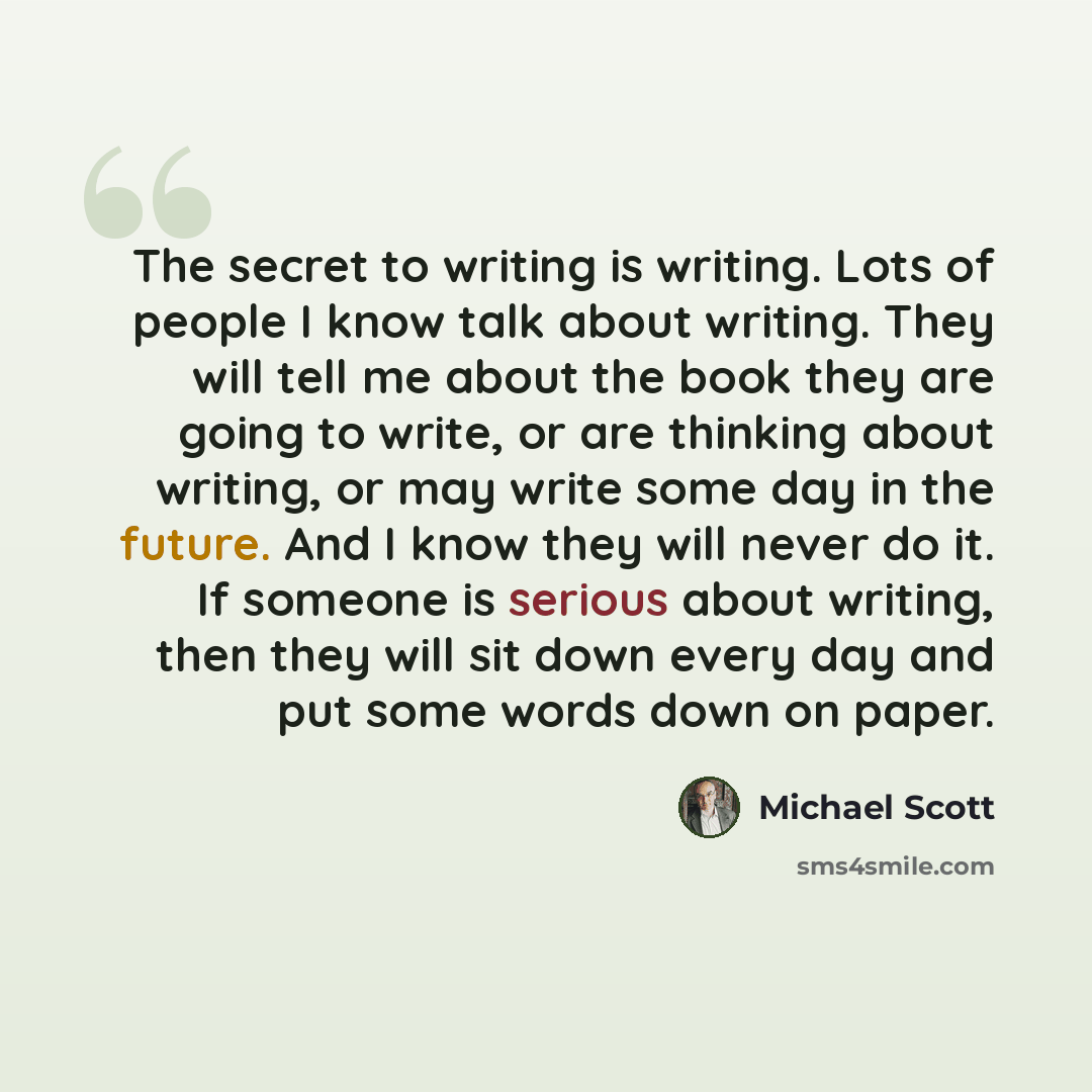 “The secret to writing is writing. Lots of people I know talk about writing. They will tell me about the book they are going to write, or are thinking about writing, or may write some day in the future. And I know they will never do it. If someone is serious about writing, then they will sit down…” quote by Michael Scott