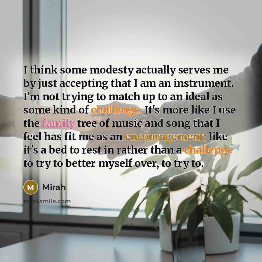 “I think some modesty actually serves me by just accepting that I am an instrument. I'm not trying to match up to an ideal as some kind of challenge. It's more like I use the family tree of music and song that I feel has fit me as an encouragement; like it's a bed to rest in rather than a challenge…” quote by Mirah