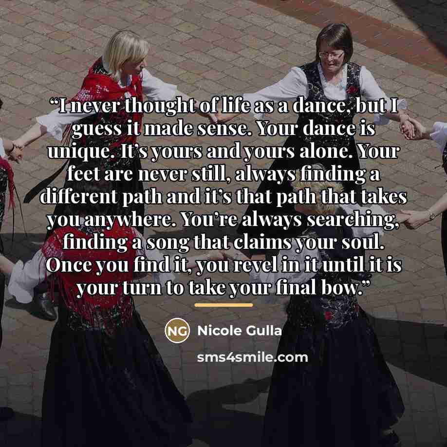 “I never thought of life as a dance, but I guess it made sense. Your dance is unique. It’s yours and yours alone. Your feet are never still, always finding a different path and it’s that path that takes you anywhere. You’re always searching, finding a song that claims your soul. Once you find it…” quote by Nicole Gulla