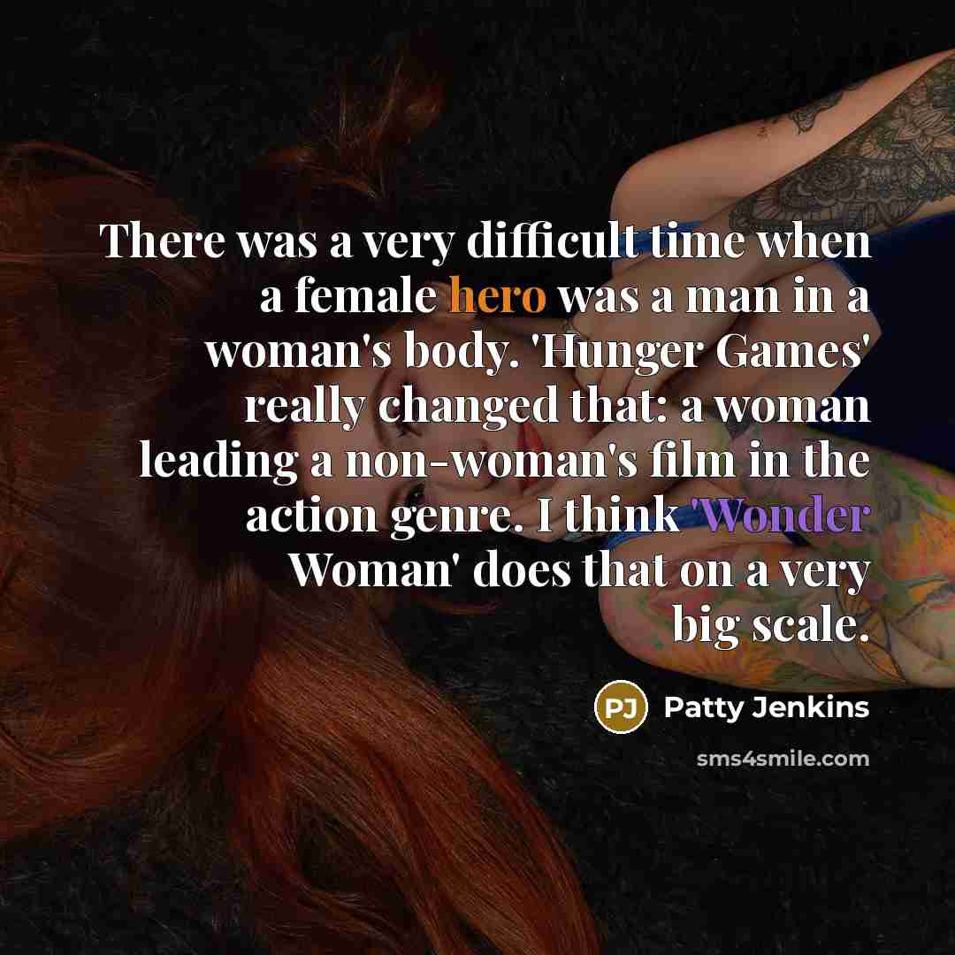 “There was a very difficult time when a female hero was a man in a woman's body. 'Hunger Games' really changed that: a woman leading a non-woman's film in the action genre. I think 'Wonder Woman' does that on a very big scale.” quote by Patty Jenkins
