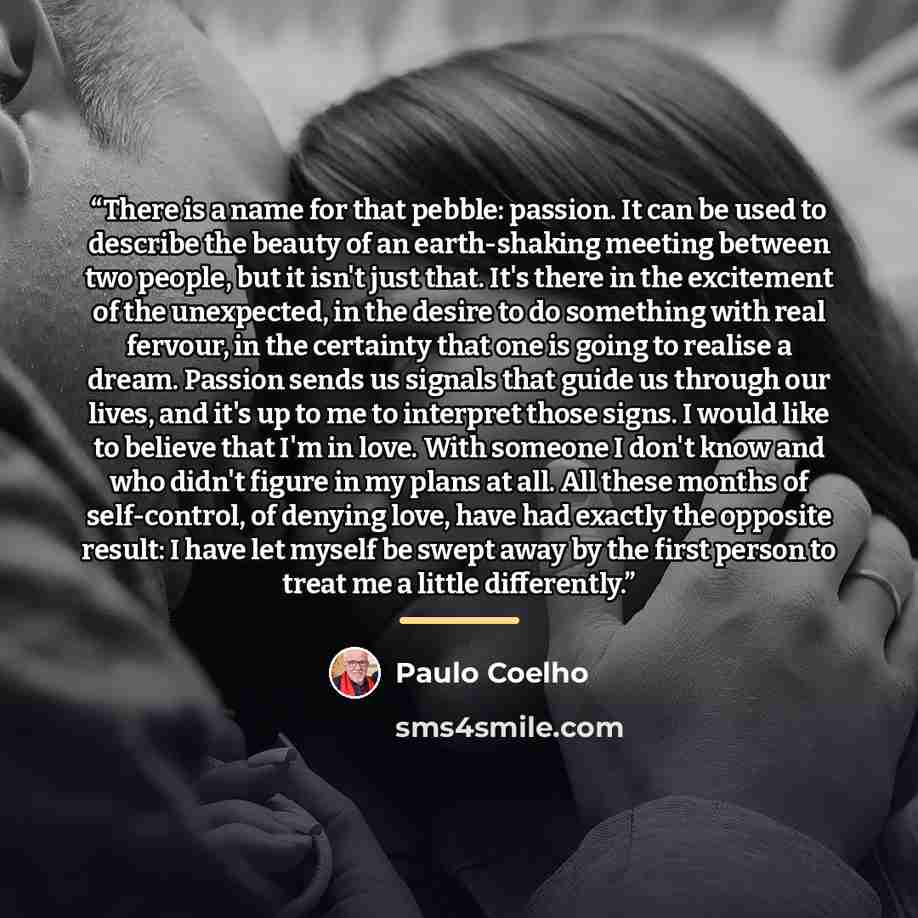 “There is a name for that pebble: passion. It can be used to describe the beauty of an earth-shaking meeting between two people, but it isn't just that. It's there in the excitement of the unexpected, in the desire to do something with real fervour, in the certainty that one is going to realise a…” quote by Paulo Coelho