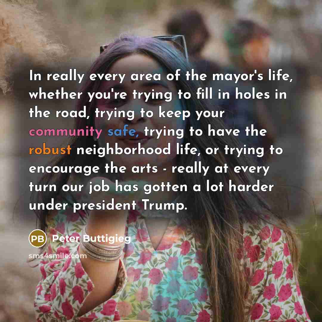 “In really every area of the mayor's life, whether you're trying to fill in holes in the road, trying to keep your community safe, trying to have the robust neighborhood life, or trying to encourage the arts - really at every turn our job has gotten a lot harder under president Trump.” quote by Peter Buttigieg