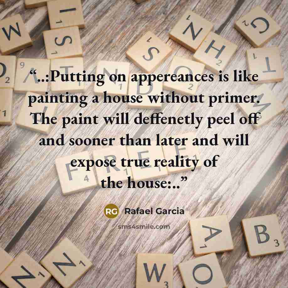 “..:Putting on appereances is like painting a house without primer. The paint will deffenetly peel off and sooner than later and will expose true reality of the house:..” quote by Rafael Garcia