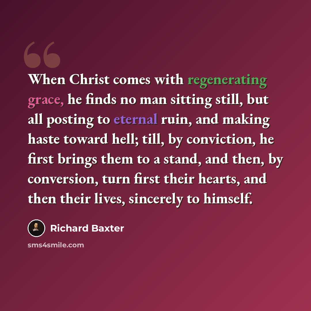 “When Christ comes with regenerating grace, he finds no man sitting still, but all posting to eternal ruin, and making haste toward hell; till, by conviction, he first brings them to a stand, and then, by conversion, turn first their hearts, and then their lives, sincerely to himself.” quote by Richard Baxter