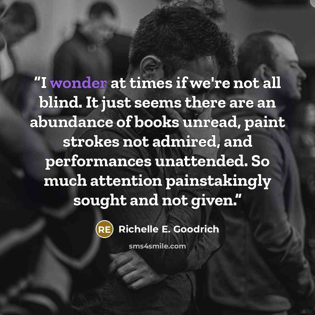“I wonder at times if we're not all blind. It just seems there are an abundance of books unread, paint strokes not admired, and performances unattended. So much attention painstakingly sought and not given.” quote by Richelle E. Goodrich