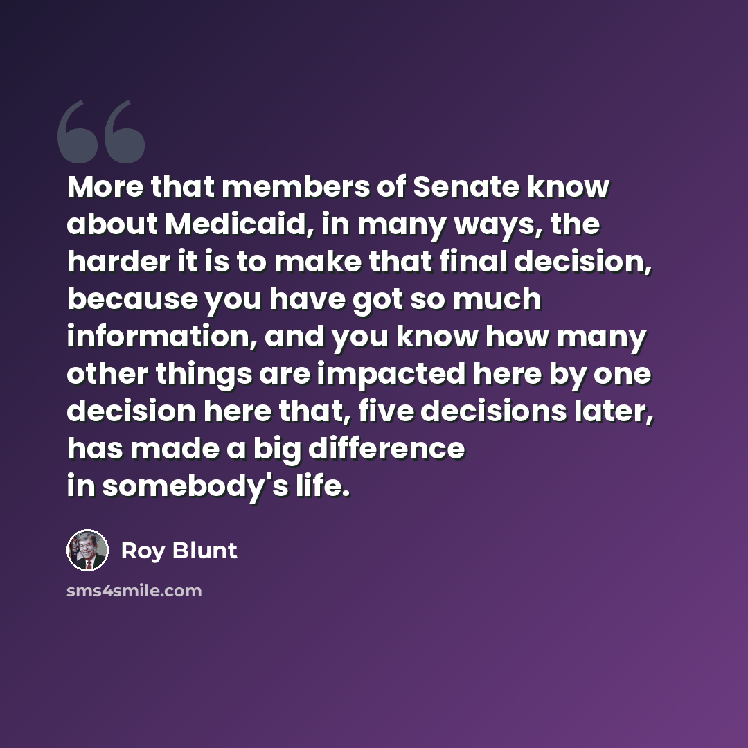 “More that members of Senate know about Medicaid, in many ways, the harder it is to make that final decision, because you have got so much information, and you know how many other things are impacted here by one decision here that, five decisions later, has made a big difference in somebody's life.” quote by Roy Blunt