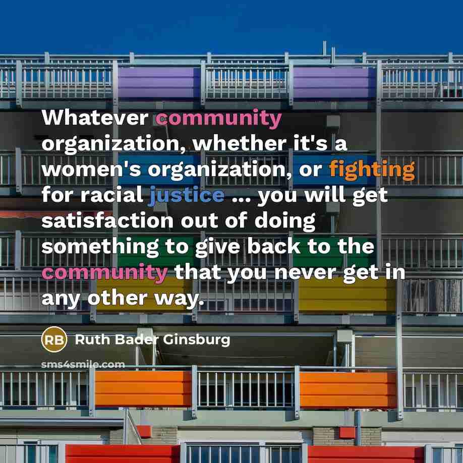 “Whatever community organization, whether it's a women's organization, or fighting for racial justice ... you will get satisfaction out of doing something to give back to the community that you never get in any other way.” quote by Ruth Bader Ginsburg