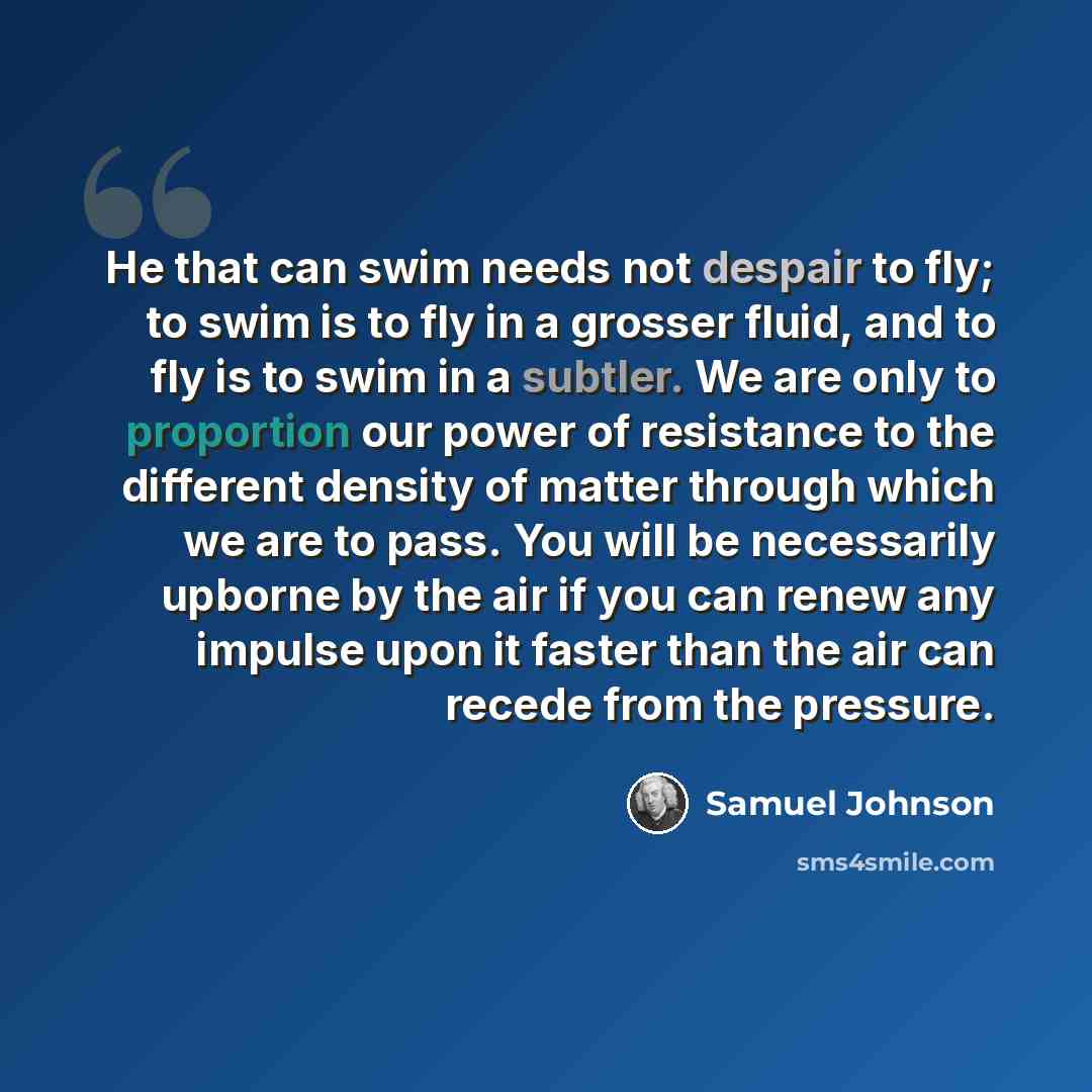 “He that can swim needs not despair to fly; to swim is to fly in a grosser fluid, and to fly is to swim in a subtler. We are only to proportion our power of resistance to the different density of matter through which we are to pass. You will be necessarily upborne by the air if you can renew any…” quote by Samuel Johnson