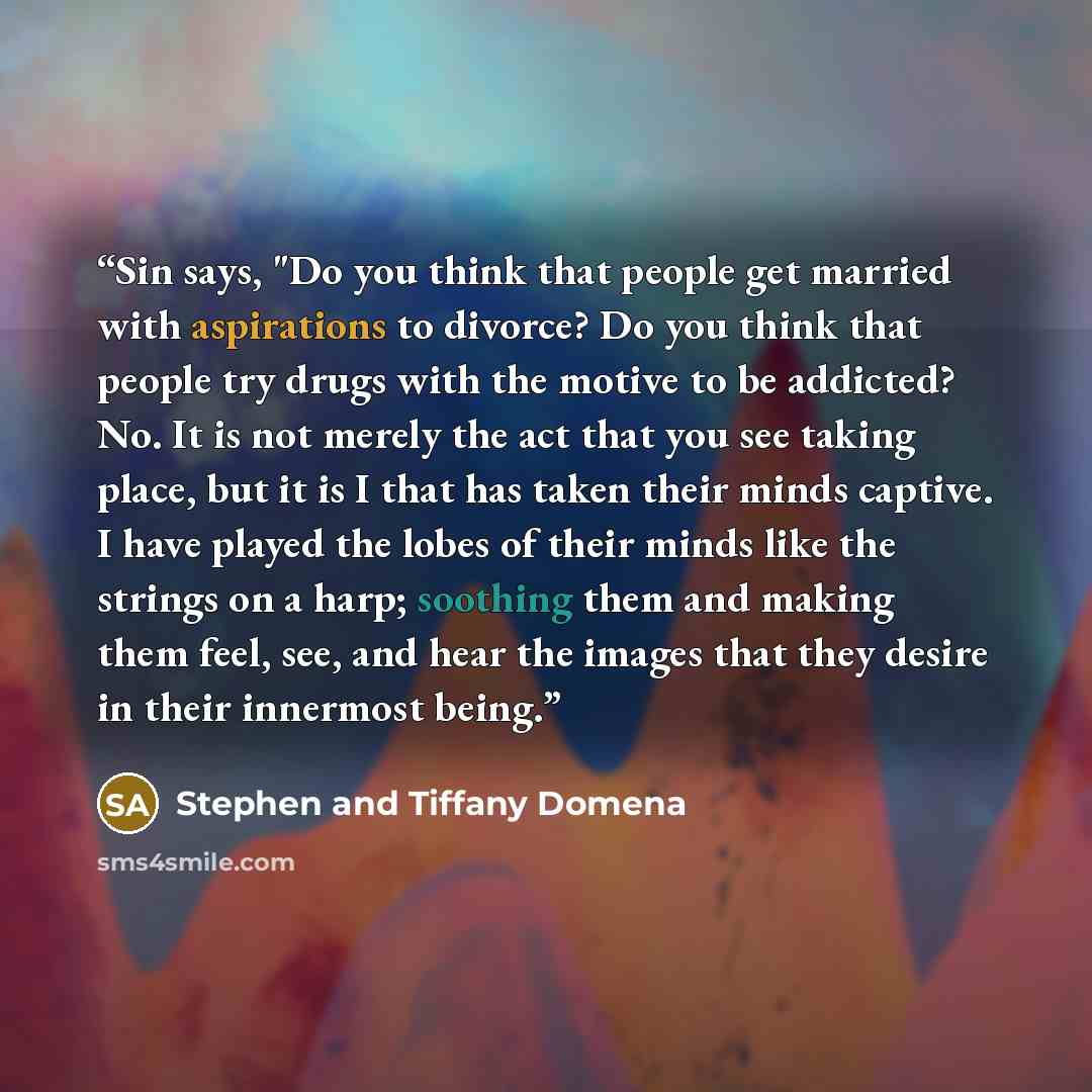 “Sin says, "Do you think that people get married with aspirations to divorce? Do you think that people try drugs with the motive to be addicted? No. It is not merely the act that you see taking place, but it is I that has taken their minds captive. I have played the lobes of their minds like the…” quote by Stephen and Tiffany Domena
