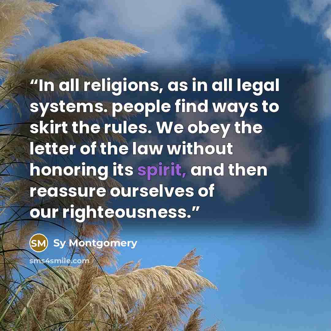 “In all religions, as in all legal systems. people find ways to skirt the rules. We obey the letter of the law without honoring its spirit, and then reassure ourselves of our righteousness.” quote by Sy Montgomery