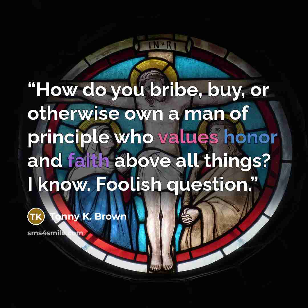 “How do you bribe, buy, or otherwise own a man of principle who values honor and faith above all things? I know. Foolish question.” quote by Tonny K. Brown
