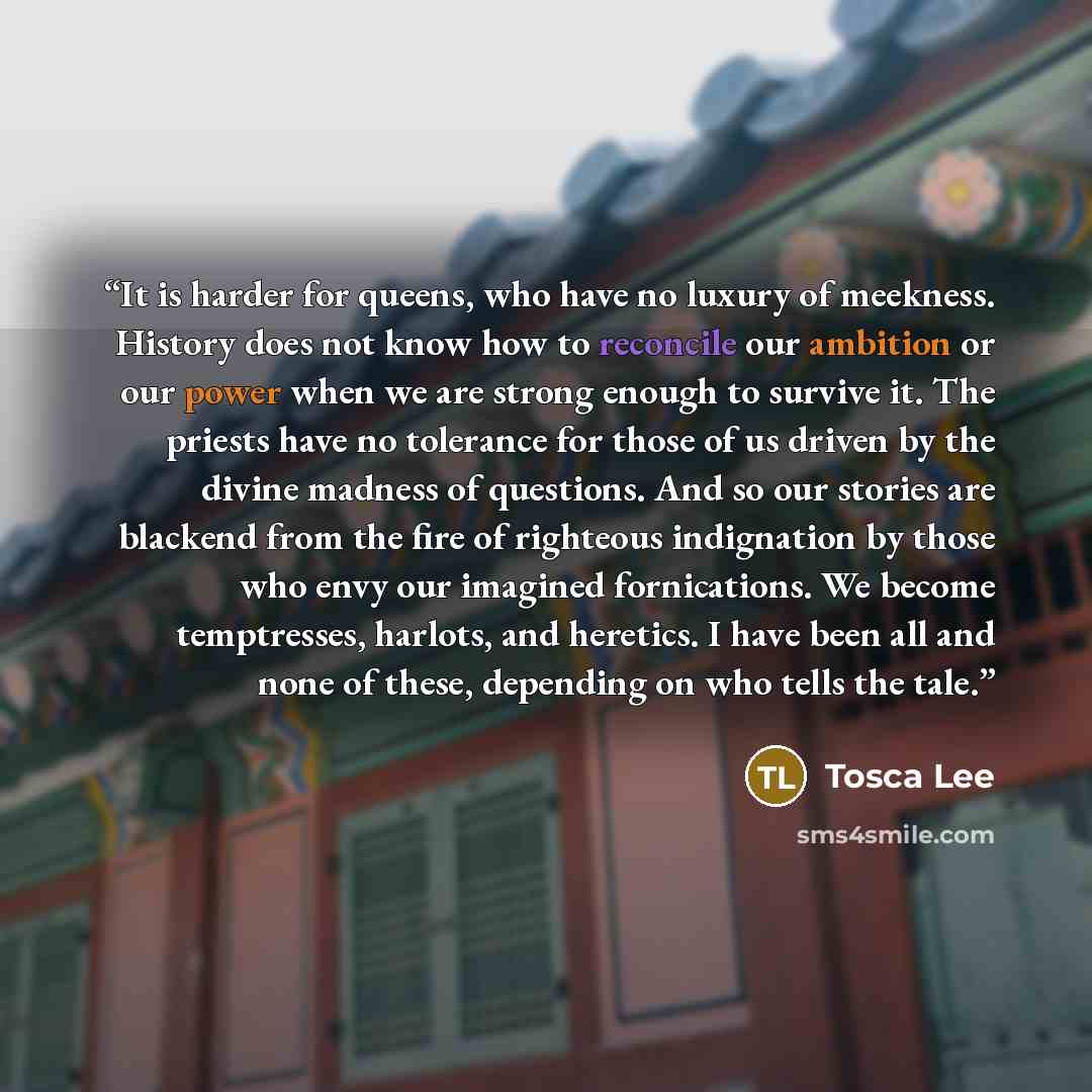 “It is harder for queens, who have no luxury of meekness. History does not know how to reconcile our ambition or our power when we are strong enough to survive it. The priests have no tolerance for those of us driven by the divine madness of questions. And so our stories are blackend from the fire…” quote by Tosca Lee
