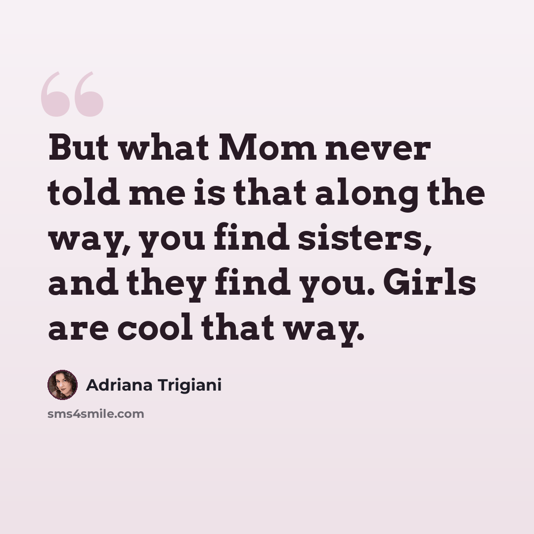 “But what Mom never told me is that along the way, you find sisters, and they find you. Girls are cool that way.” quote by Adriana Trigiani