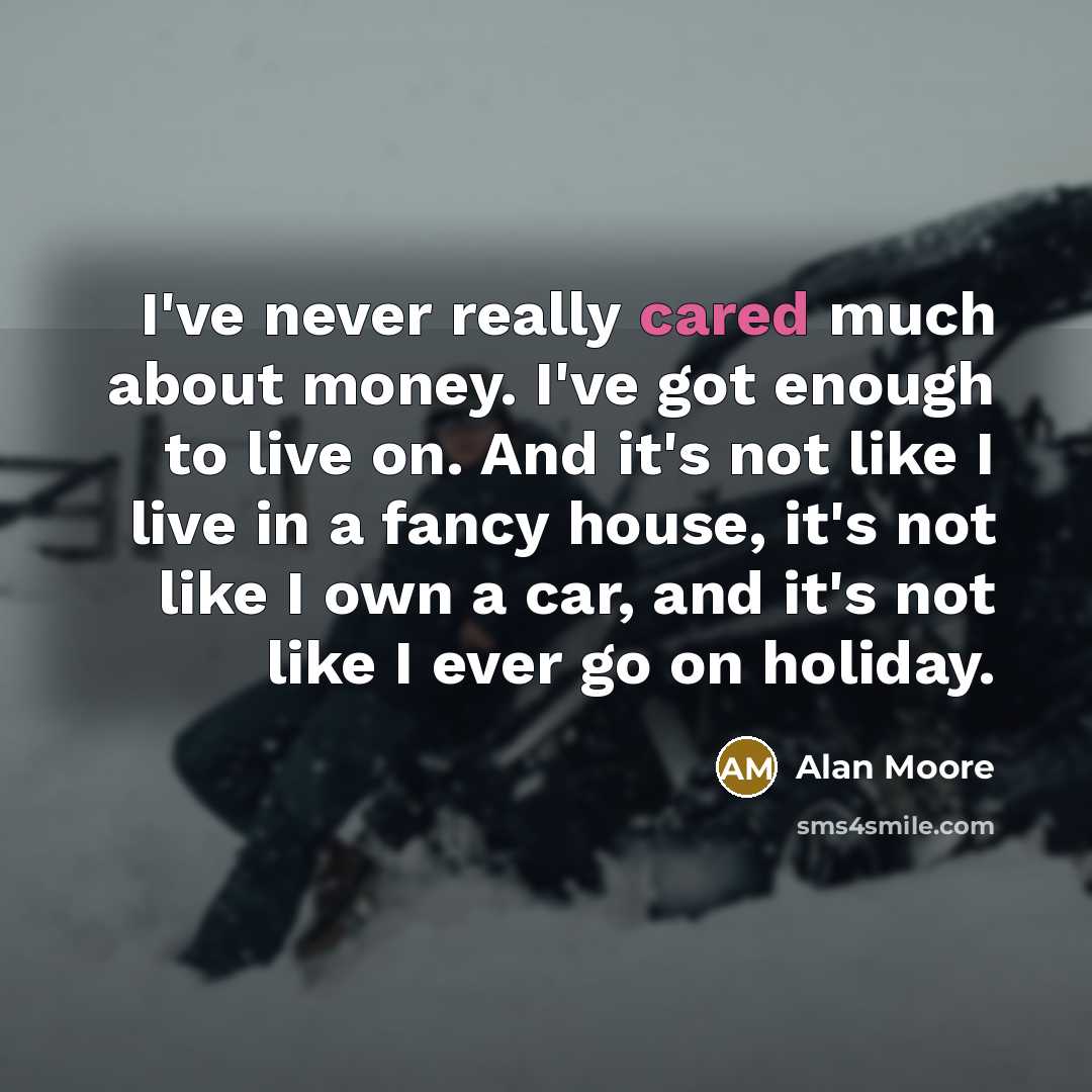 “I've never really cared much about money. I've got enough to live on. And it's not like I live in a fancy house, it's not like I own a car, and it's not like I ever go on holiday.” quote by Alan Moore