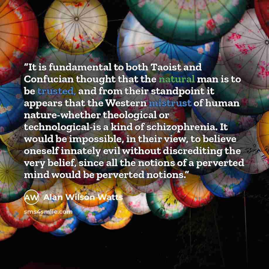 “It is fundamental to both Taoist and Confucian thought that the natural man is to be trusted, and from their standpoint it appears that the Western mistrust of human nature-whether theological or technological-is a kind of schizophrenia. It would be impossible, in their view, to believe oneself…” quote by Alan Wilson Watts