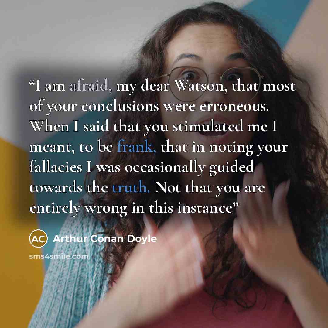 “I am afraid, my dear Watson, that most of your conclusions were erroneous. When I said that you stimulated me I meant, to be frank, that in noting your fallacies I was occasionally guided towards the truth. Not that you are entirely wrong in this instance” quote by Arthur Conan Doyle