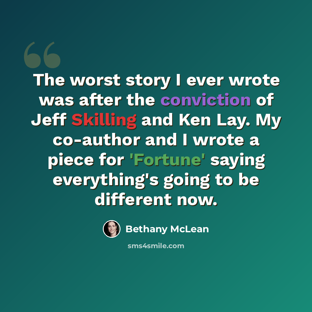 “The worst story I ever wrote was after the conviction of Jeff Skilling and Ken Lay. My co-author and I wrote a piece for 'Fortune' saying everything's going to be different now.” quote by Bethany McLean