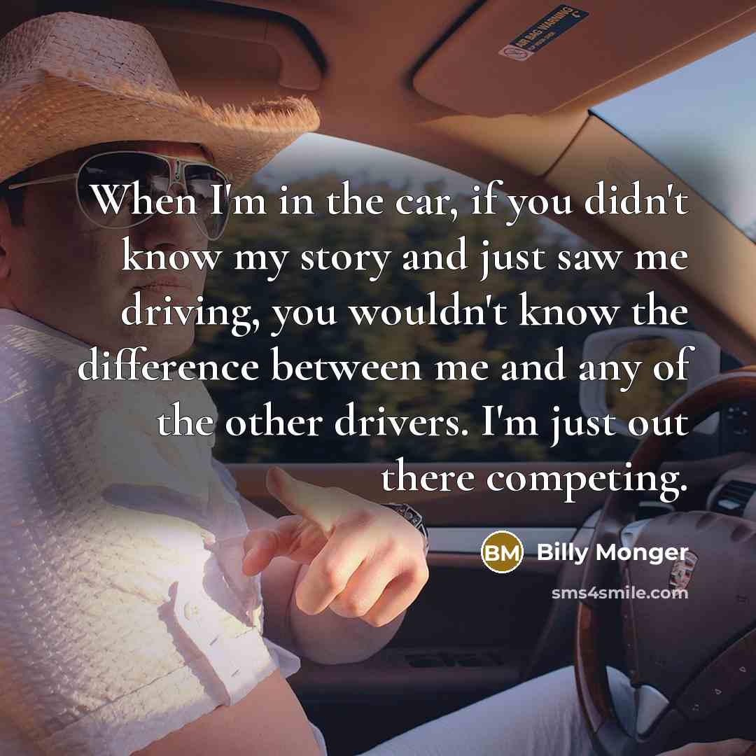 “When I'm in the car, if you didn't know my story and just saw me driving, you wouldn't know the difference between me and any of the other drivers. I'm just out there competing.” quote by Billy Monger