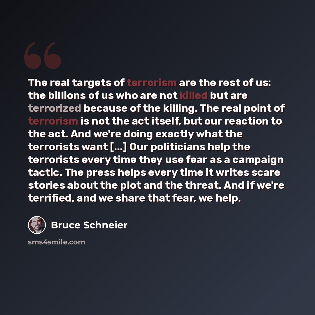 “The real targets of terrorism are the rest of us: the billions of us who are not killed but are terrorized because of the killing. The real point of terrorism is not the act itself, but our reaction to the act. And we're doing exactly what the terrorists want [...] Our politicians help the…” quote by Bruce Schneier