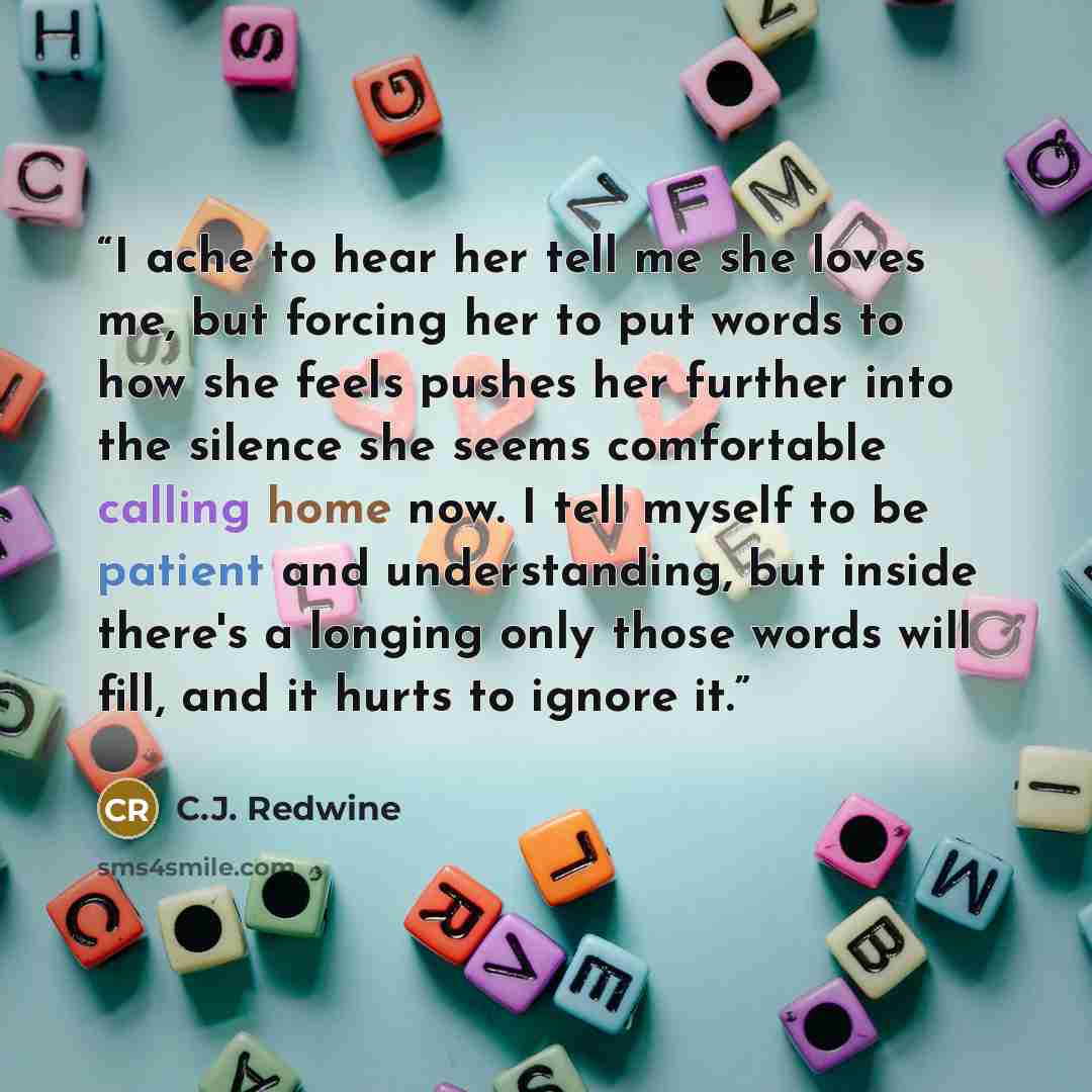 “I ache to hear her tell me she loves me, but forcing her to put words to how she feels pushes her further into the silence she seems comfortable calling home now. I tell myself to be patient and understanding, but inside there's a longing only those words will fill, and it hurts to ignore it.” quote by C.J. Redwine