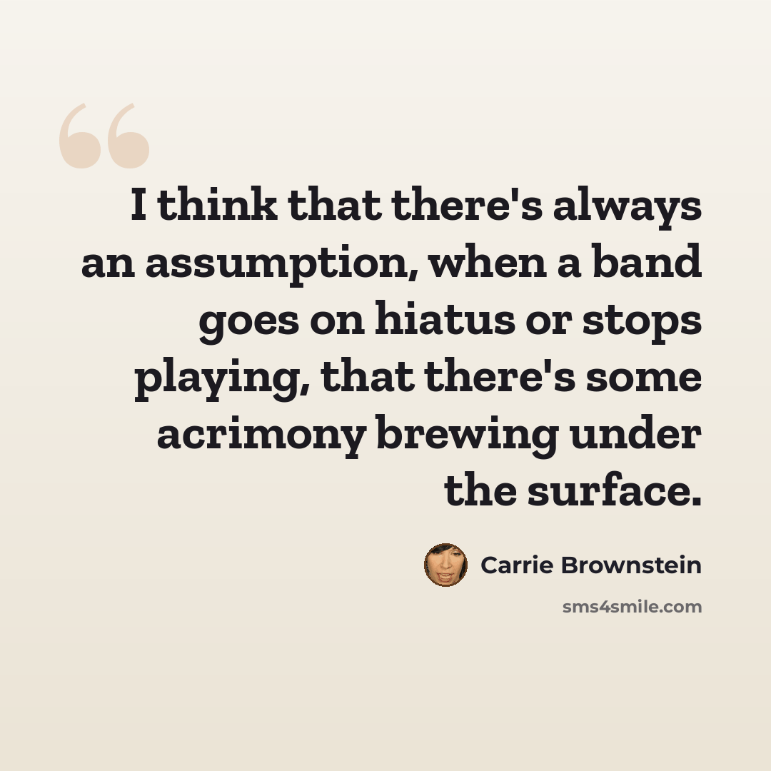 “I think that there's always an assumption, when a band goes on hiatus or stops playing, that there's some acrimony brewing under the surface.” quote by Carrie Brownstein